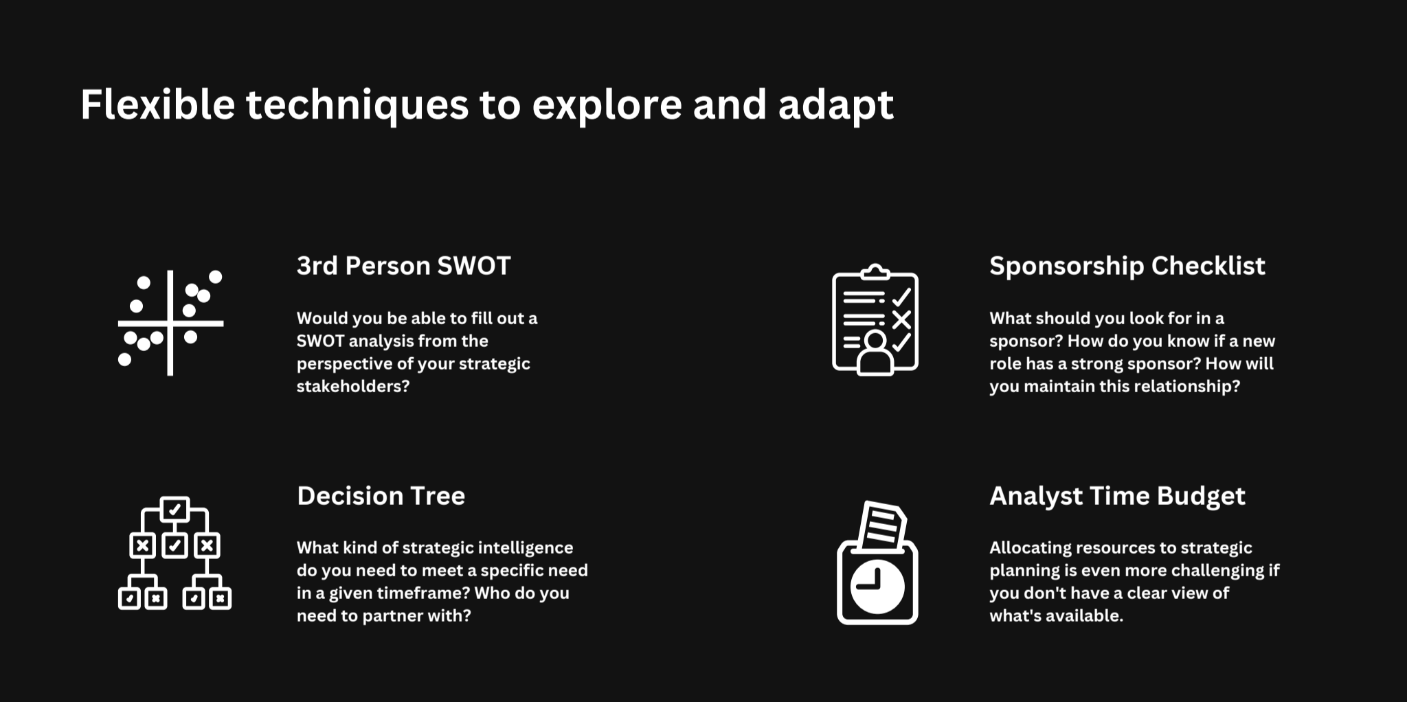 A presentation slide titled “Flexible techniques to explore and adapt.” It features four sections, each with an icon and short description. Top left: “3rd Person SWOT – Would you be able to fill out a SWOT analysis from the perspective of your strategic stakeholders?” Top right: “Sponsorship Checklist – What should you look for in a sponsor? How do you know if a new role has a strong sponsor? How will you maintain this relationship?” Bottom left: “Decision Tree – What kind of strategic intelligence do you need to meet a specific need in a given timeframe? Who do you need to partner with?” Bottom right: “Analyst Time Budget – Allocating resources to strategic planning is even more challenging if you don’t have a clear view of what’s available.”