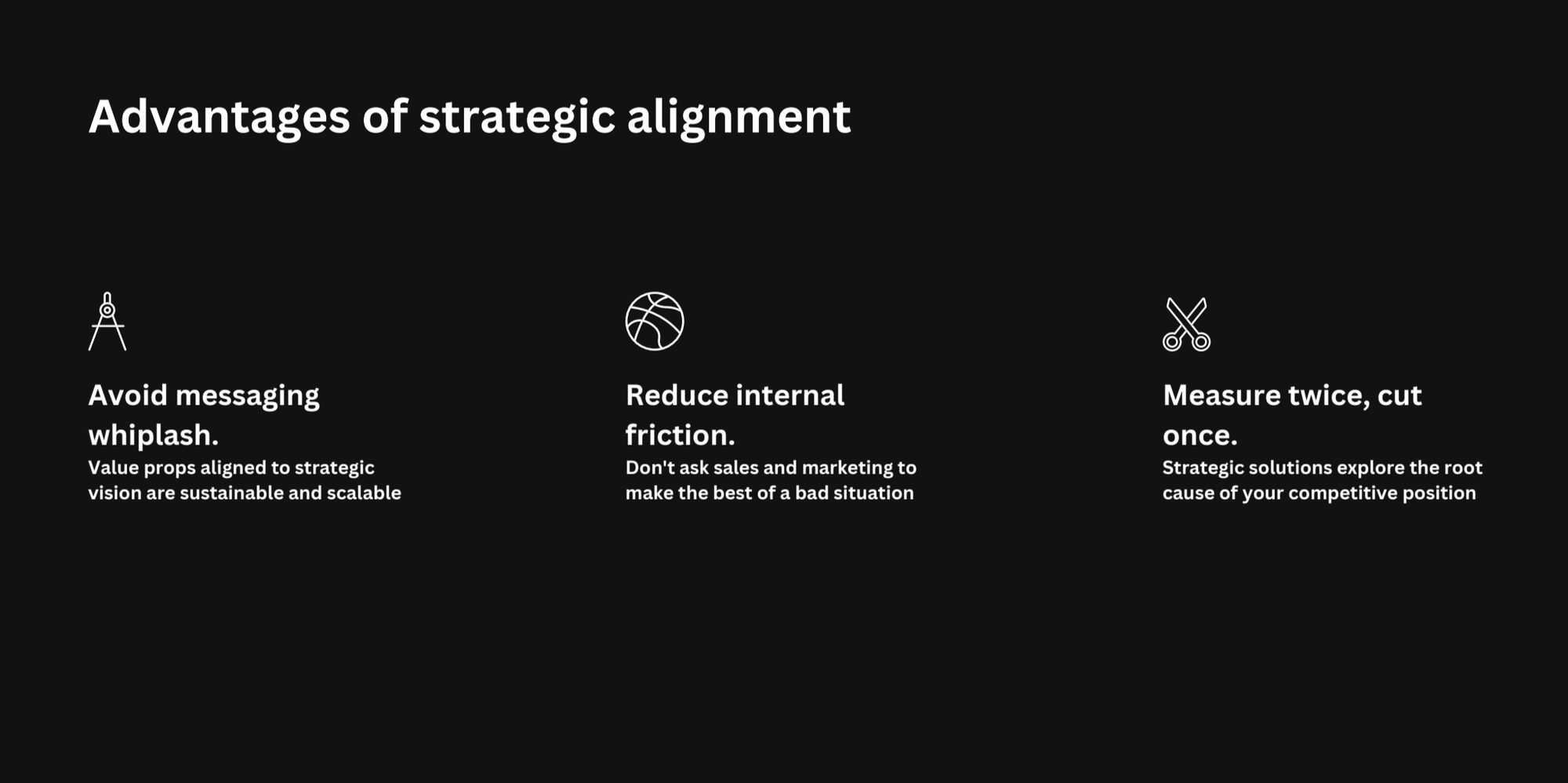 Advantages of strategic alignment. 1. Avoid messaging
whiplash: Value props aligned to strategic vision are sustainable and scalable. 2. Reduce internal friction: Don't ask sales and marketing to make the best of a bad situation. 3. Measure twice, cut once: Strategic solutions explore the root cause of your competitive position.